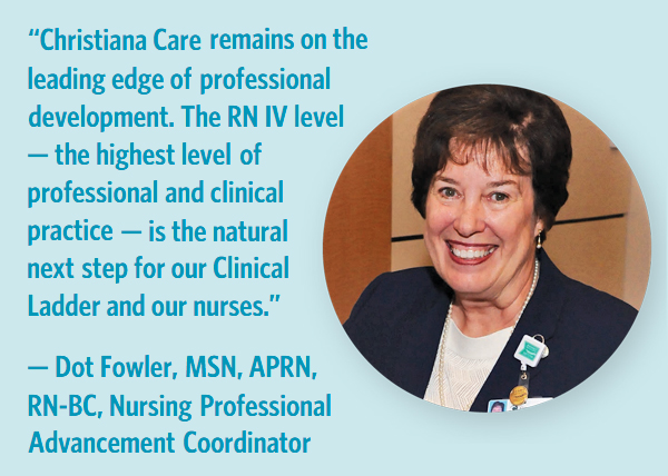 “Christiana Care remains on the leading edge of professional development. The RN IV level — the highest level of professional and clinical practice — is the natural next step for our Clinical Ladder and our nurses.” — DOT FOWLER, MSN, APRN, RN-BC, Nursing Professional Advancement Coordinator